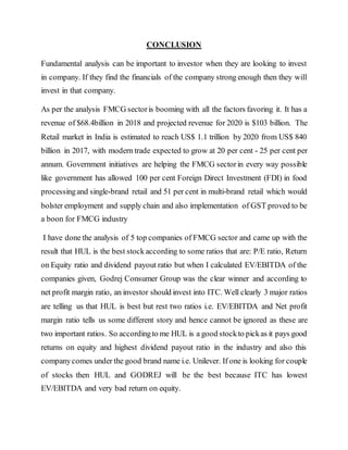CONCLUSION
Fundamental analysis can be important to investor when they are looking to invest
in company. If they find the financials of the company strong enough then they will
invest in that company.
As per the analysis FMCG sectoris booming with all the factors favoring it. It has a
revenue of $68.4billion in 2018 and projected revenue for 2020 is $103 billion. The
Retail market in India is estimated to reach US$ 1.1 trillion by 2020 from US$ 840
billion in 2017, with modern trade expected to grow at 20 per cent - 25 per cent per
annum. Government initiatives are helping the FMCG sectorin every way possible
like government has allowed 100 per cent Foreign Direct Investment (FDI) in food
processingand single-brand retail and 51 per cent in multi-brand retail which would
bolster employment and supply chain and also implementation of GST proved to be
a boon for FMCG industry
I have done the analysis of 5 top companies of FMCG sector and came up with the
result that HUL is the best stock according to some ratios that are: P/E ratio, Return
on Equity ratio and dividend payout ratio but when I calculated EV/EBITDA of the
companies given, Godrej Consumer Group was the clear winner and according to
net profit margin ratio, an investor should invest into ITC. Well clearly 3 major ratios
are telling us that HUL is best but rest two ratios i.e. EV/EBITDA and Net profit
margin ratio tells us some different story and hence cannot be ignored as these are
two important ratios. So accordingto me HUL is a good stockto pickas it pays good
returns on equity and highest dividend payout ratio in the industry and also this
companycomes under the good brand name i.e. Unilever. If one is looking for couple
of stocks then HUL and GODREJ will be the best because ITC has lowest
EV/EBITDA and very bad return on equity.
 