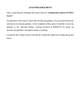 ACKNOWLEDGEMENT
I have a great pleasure submitting this project report on “FundamentalAnalysis of FMCG
Sector”
In preparation of this report, I had to take the help and guidance of some respected persons,
who deserve my deepest gratitude. As the completion ofthis report, I would like to showmy
gratitude to Mr. Amrendra Pandey, Assistant professor at BIMTECH, for giving me
direction and guidelines throughout number of meetings.
I would also like to thank all thosewho directly or indirectly helped me in writing this project
report.
 