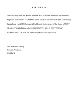 CERTIFICATE
This is to certify that, Mr. SAHIL AGGARWAL of PGDM (Finance), has completed
the project work entitled ‘FUNDAMENTAL ANALISYS OF FMCG SECTOR' during
the academic year 2018-20, in partial fulfillment for the award of the degree of POST
GRADUATION DIPLOMA IN MANAGEMENT, BIRLA INSTITUTE OF
MANAGEMENT SCIENCES, under my guidance and supervision
Prof. Amrendra Pandey
Assistant Professor
BIMTECH
 