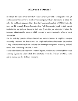 EXECUTIVE SUMMARY
Investment decision is a very important decision of everyone’s life. Some people often get
confused as in which sector to invest or which company will give best returns in future. To
solve this problem to an extent I have done the Fundamental Analysis of FMCG Sector. To
carry out this research, I have chosen top five FMCG companies based on their market
capitalization and analyzed them over their past 5year data, and interpreted whether the
company is fundamentally strong or which company or a set of companies is best to invest
your money.
For the analyzing purpose I have chosen Ratio analysis because it simplifies complex
accounting statements and financial data into simple and understandable ratios which makes
it easy for investor to analyze the company and also helps management to identify problem
related areas so that they can work on them.
I have compared these 5 companies over their 5 years past data and commented that which
company is good and which is bad. This report also covers the overview of FMCG sector
and its journey and also its future prospects.
 