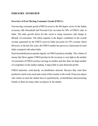 INDUSTRY OVERVIEW
Overview of Fast Moving Consumer Goods (FMCG)
Fast-moving consumer goods (FMCG) sector is the 4th largest sector in the Indian
economy with Household and Personal Care accounts for 50% of FMCG sales in
India. The main growth driver for this sector is rising awareness and change in
lifestyle of consumers. The urban segment is the largest contributor to the overall
revenue generated by the FMCG sector in India (accounts for 55% revenue share)
However, in the last few years, the FMCG market has grown at a faster pace in rural
India compared with urban India
Each household personspends majorly on FMCG products monthly. The volume of
money that flows against FMCG productin the economy is very high as the number
of consumers of FMCG product are huge in number and also there are large number
of competitors in the market making it impossible to earn abnormal profits.
FMCG industries work heavily on distribution network. Because they want their
productto reach every nook and corner of the country or the world. If any new player
who wishes to enter the market have to spend heavily on distribution and promoting
brands as there are many other set players in the market.
 