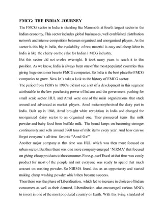 FMCG: THE INDIAN JOURNEY
The FMCG sector in India is standing like Mammoth at fourth largest sector in the
Indian economy. This sectorincludes global businesses, well established distribution
network and intense competition between organized and unorganized players. As the
sector is this big in India, the availability of raw material is easy and cheap labor in
India is like the cherry on the cake for Indian FMCG industry.
But this sector did not evolve overnight. It took many years to reach it to this
position. As we know, India is always been one of the mostpopulated countries thus
giving huge customerbaseto FMCG companies. So India is the bestplacefor FMCG
companies to grow. Now let’s take a look to the history of FMCG sector.
The period from 1950's to 1980's did not see a lot of a development in this segment
attributable to the low purchasing power of Indians and the government pushing for
small scale sector. HUL and Amul were one of the main organizations that stuck
around and advanced as market players. Amul metamorphosised the dairy part in
India. Built up in 1946, Amul brought white revolution in India and changed the
unorganized dairy sector to an organized one. They pioneered items like milk
powder and baby food from buffalo milk. The brand keeps on becoming stronger
continuously and sells around 3960 tons of milk items every year. And how can we
forget everyone’s all-time favorite “Amul Girl”
Another major company at that time was HUL which was then more focused on
urban sector. But then there was one more companyemerged ‘NIRMA’ that focused
on giving cheap products to theconsumer. Fore.g., surf Excel at that time was costly
product for most of the people and not everyone was ready to spend that much
amount on washing powder. So NIRMA found this as an opportunity and started
making cheap washing powder which then became success.
Then there was the phase ofLiberalization, which led to increase in choices ofIndian
consumers as well as their demand. Liberalization also encouraged various MNCs
to invest in one of the most populated country on Earth. With this living standard of
 