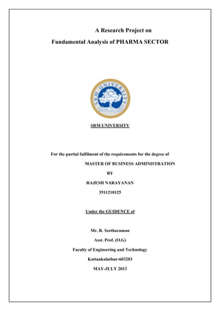 A Research Project on
Fundamental Analysis of PHARMA SECTOR
SRM UNIVERSITY
For the partial fulfilment of the requirements for the degree of
MASTER OF BUSINESS ADMINISTRATION
BY
RAJESH NARAYANAN
3511210125
Under the GUIDENCE of
Mr. R. Seetharaman
Asst. Prof. (O.G)
Faculty of Engineering and Technology
Kattankulathur-603203
MAY-JULY 2013
 