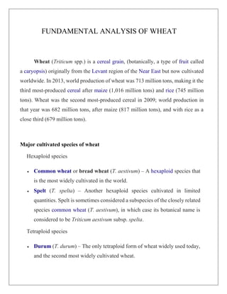 FUNDAMENTAL ANALYSIS OF WHEAT
Wheat (Triticum spp.) is a cereal grain, (botanically, a type of fruit called
a caryopsis) originally from the Levant region of the Near East but now cultivated
worldwide. In 2013, world production of wheat was 713 million tons, making it the
third most-produced cereal after maize (1,016 million tons) and rice (745 million
tons). Wheat was the second most-produced cereal in 2009; world production in
that year was 682 million tons, after maize (817 million tons), and with rice as a
close third (679 million tons).
Major cultivated species of wheat
Hexaploid species
 Common wheat or bread wheat (T. aestivum) – A hexaploid species that
is the most widely cultivated in the world.
 Spelt (T. spelta) – Another hexaploid species cultivated in limited
quantities. Spelt is sometimes considered a subspecies of the closely related
species common wheat (T. aestivum), in which case its botanical name is
considered to be Triticum aestivum subsp. spelta.
Tetraploid species
 Durum (T. durum) – The only tetraploid form of wheat widely used today,
and the second most widely cultivated wheat.
 