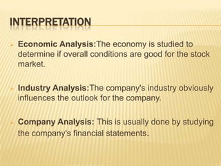 INTERPRETATION
 Economic Analysis:The economy is studied to
determine if overall conditions are good for the stock
market.
 Industry Analysis:The company's industry obviously
influences the outlook for the company.
 Company Analysis: This is usually done by studying
the company's financial statements.
 