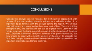 CONCLUSIONS
Fundamental analysis can be valuable, but it should be approached with
caution. If you are reading research written by a sell-side analyst, it is
important to be familiar with the analyst behind the report. We all have
personal biases, and every analyst has some sort of bias. There is nothing
wrong with this, and the research can still be of great value. Learn what the
ratings mean and the track record of an analyst before jumping off the deep
end. Corporate statements and press releases offer good information, but
they should be read with a healthy degree of skepticism to separate the
facts from the spin. Investors should become skilled readers to weed out the
important information and ignore the hype.
 