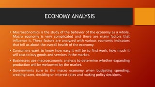 ECONOMY ANALYSIS
• Macroeconomics is the study of the behavior of the economy as a whole.
Macro economy is very complicated and there are many factors that
influence it. These factors are analyzed with various economic indicators
that tell us about the overall health of the economy.
• Consumers want to know how easy it will be to find work, how much it
will cost to buy goods and services in the market.
• Businesses use macroeconomic analysis to determine whether expanding
production will be welcomed by the market.
• Governments turn to the macro economy when budgeting spending,
creating taxes, deciding on interest rates and making policy decisions.
 