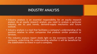 INDUSTRY ANALYSIS
• Industry analysis is an essential responsibility for an equity research
analyst. As an equity research analyst, you need to analyze a particular
industry, see its past trends, demand-supply mechanics and future
outlook.
• Industry analysis is a tool that facilitates a company's understanding of its
position relative to other companies that produce similar products or
services.
• The industry analysis report sheds light on the economic health of the
company, underlining the understanding whether it will be beneficial for
the stakeholders to invest in such a company.
 