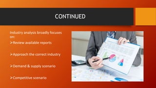 CONTINUED
Industry analysis broadly focuses
on:
Review available reports
Approach the correct industry
Demand & supply scenario
Competitive scenario
 