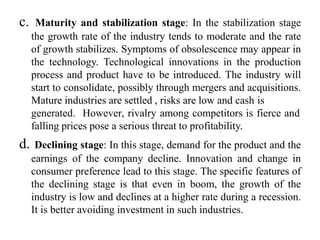 c. Maturity and stabilization stage: In the stabilization stage
the growth rate of the industry tends to moderate and the rate
of growth stabilizes. Symptoms of obsolescence may appear in
the technology. Technological innovations in the production
process and product have to be introduced. The industry will
start to consolidate, possibly through mergers and acquisitions.
Mature industries are settled , risks are low and cash is
generated. However, rivalry among competitors is fierce and
falling prices pose a serious threat to profitability.
d. Declining stage: In this stage, demand for the product and the
earnings of the company decline. Innovation and change in
consumer preference lead to this stage. The specific features of
the declining stage is that even in boom, the growth of the
industry is low and declines at a higher rate during a recession.
It is better avoiding investment in such industries.
 