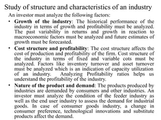 Study of structure and characteristics of an industry
An investor must analyze the following factors:
•
• Growth of the industry: The historical performance of the
industry in terms of growth and profitability must be analyzed.
The past variability in returns and growth in reaction to
macroeconomic factors must be analyzed and future estimates of
growth must be forecasted.
Cost structure and profitability: The cost structure affects the
cost of production and profitability of the firm. Cost structure of
the industry in terms of fixed and variable cots must be
analyzed. Factors like inventory turnover and asset turnover
must be analyzed which is an indication of capacity utilization
of an industry. Analyzing Profitability ratios helps us
understand the profitability of the industry.
• Nature of the product and demand: The products produced by
industries are demanded by consumers and other industries. An
investor must analyze the condition of the feeder industry as
well as the end user industry to assess the demand for industrial
goods. In case of consumer goods industry, a change in
consumer preference, technological innovations and substitute
products affect the demand.
 