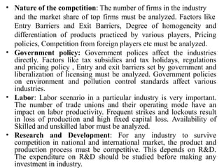 • Nature of the competition: The number of firms in the industry
and the market share of top firms must be analyzed. Factors like
Entry Barriers and Exit Barriers, Degree of homogeneity and
differentiation of products practiced by various players, Pricing
policies, Competition from foreign players etc must be analyzed.
Government policy: Government polices affect the industries
directly. Factors like tax subsidies and tax holidays, regulations
and pricing policy , Entry and exit barriers set by government and
liberalization of licensing must be analyzed. Government policies
on environment and pollution control standards affect various
industries.
Labor: Labor scenario in a particular industry is very important.
The number of trade unions and their operating mode have an
impact on labor productivity. Frequent strikes and lockouts result
in loss of production and high fixed capital loss. Availability of
Skilled and unskilled labor must be analyzed.
•
•
• Research and Development: For any industry to survive
competition in national and international market, the product and
production process must be competitive. This depends on R&D.
The expenditure on R&D should be studied before making any
investment in industry.
 