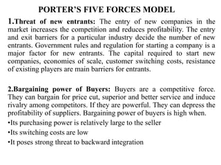 PORTER’S FIVE FORCES MODEL
1.Threat of new entrants: The entry of new companies in the
market increases the competition and reduces profitability. The entry
and exit barriers for a particular industry decide the number of new
entrants. Government rules and regulation for starting a company is a
major factor for new entrants. The capital required to start new
companies, economies of scale, customer switching costs, resistance
of existing players are main barriers for entrants.
2.Bargaining power of Buyers: Buyers are a competitive force.
They can bargain for price cut, superior and better service and induce
rivalry among competitors. If they are powerful. They can depress the
profitability of suppliers. Bargaining power of buyers is high when.
•Its purchasing power is relatively large to the seller
•Its switching costs are low
•It poses strong threat to backward integration
 