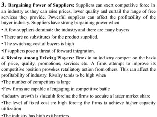3. Bargaining Power of Suppliers: Suppliers can exert competitive force in
an industry as they can raise prices, lower quality and curtail the range of free
services they provide. Powerful suppliers can affect the profitability of the
buyer industry. Suppliers have strong bargaining power when
• A few suppliers dominate the industry and there are many buyers
• There are no substitutes for the product supplied.
• The switching cost of buyers is high
•If suppliers pose a threat of forward integration.
4. Rivalry Among Existing Players: Firms in an industry compete on the basis
of price, quality, promotions, services etc. A firms attempt to improve its
competitive position provokes retaliatory action from others. This can affect the
profitability of industry. Rivalry tends to be high when
•The number of competitors is large
•Few firms are capable of engaging in competitive battle
•Industry growth is sluggish forcing the firms to acquire a larger market share
•The level of fixed cost are high forcing the firms to achieve higher capacity
utilization
 