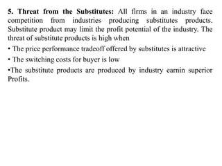 5. Threat from the Substitutes: All firms in an industry face
competition from industries producing substitutes products.
Substitute product may limit the profit potential of the industry. The
threat of substitute products is high when
• The price performance tradeoff offered by substitutes is attractive
• The switching costs for buyer is low
•The substitute products are produced by industry earnin superior
Profits.
 