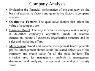 Company Analysis
• Evaluating the financial performance of the company on the
basis of qualitative factors and quantitative factors is company
analysis.
• Qualitative Factors: The qualitative factors that affect the
value of a company are
1. Business Model: The way in which a company makes money.
It describes company’s operations, mode of revenue
generation, nature of expenses, organization structure and its
sales and marketing effort.
2. Management :Good and capable management teams generate
profits. Management should attain the stated objectives of the
company and create value for all the stake holders. The
criterion used for management analysis is management
discussion and analysis, management ownership of equity
stake.
 