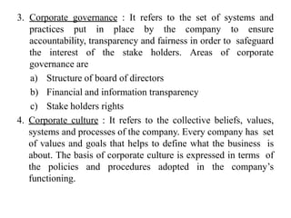 3. Corporate governance : It refers to the set of systems and
practices put in place by the company to ensure
accountability, transparency and fairness in order to safeguard
the interest of the stake holders. Areas of corporate
governance are
a) Structure of board of directors
b) Financial and information transparency
c) Stake holders rights
4. Corporate culture : It refers to the collective beliefs, values,
systems and processes of the company. Every company has set
of values and goals that helps to define what the business is
about. The basis of corporate culture is expressed in terms of
the policies and procedures adopted in the company’s
functioning.
 
