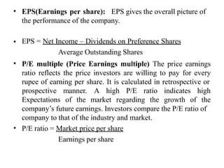 • EPS(Earnings per share): EPS gives the overall picture of
the performance of the company.
• EPS = Net Income – Dividends on Preference Shares
Average Outstanding Shares
P/E multiple (Price Earnings multiple) The price earnings
ratio reflects the price investors are willing to pay for every
rupee of earning per share. It is calculated in retrospective or
•
Expectations of the market regarding the growth of
prospective manner. A high P/E ratio indicates high
the
company’s future earnings. Investors compare the P/E ratio of
company to that of the industry and market.
P/E ratio = Market price per share
Earnings per share
•
 