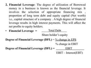 2. Financial Leverage: The degree of utilization of Borrowed
money in a business is known as the financial leverage. It
involves the selection of appropriate financing mix ,
proportion of long term debt and equity capital (Net worth)
i.e., capital structure of a company . A high degree of financial
leverage results in high interest payments. This will affect the
net profits to equity holders.
• Financial Leverage = Total Debt
Share holder’s equity
Degree of Financial Leverage (DFL) = % change in EPS
% change in EBIT
Degree of Financial Leverage (DFL) = EBIT
EBIT – Interest(EBT)
 