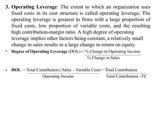 3. Operating Leverage: The extent to which an organization uses
fixed costs in its cost structure is called operating leverage. The
operating leverage is greatest in firms with a large proportion of
fixed costs, low proportion of variable costs, and the resulting
high contribution-margin ratio. A high degree of operating
leverage implies other factors being constant, a relatively small
change in sales results in a large change in return on equity.
Degree of Operating Leverage (DOL) = % Change in Operating Income
•
% Change in Sales
• DOL = Total Contribution ( Sales – Variable Cost) = Total Contribution
Operating Income Total Contribution - FC
 