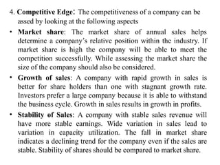 4. Competitive Edge: The competitiveness of a company can be
assed by looking at the following aspects
• Market share: The market share of annual sales helps
determine a company’s relative position within the industry. If
market share is high the company will be able to meet the
competition successfully. While assessing the market share the
size of the company should also be considered.
Growth of sales: A company with rapid growth in sales is
better for share holders than one with stagnant growth rate.
Investors prefer a large company because it is able to withstand
the business cycle. Growth in sales results in growth in profits.
Stability of Sales: A company with stable sales revenue will
have more stable earnings. Wide variation in sales lead to
variation in capacity utilization. The fall in market share
indicates a declining trend for the company even if the sales are
stable. Stability of shares should be compared to market share.
•
•
 