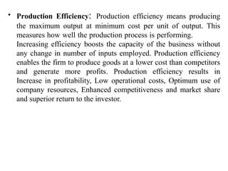 • Production Efficiency: Production efficiency means producing
the maximum output at minimum cost per unit of output. This
measures how well the production process is performing.
Increasing efficiency boosts the capacity of the business without
any change in number of inputs employed. Production efficiency
enables the firm to produce goods at a lower cost than competitors
and generate more profits. Production efficiency results in
Increase in profitability, Low operational costs, Optimum use of
company resources, Enhanced competitiveness and market share
and superior return to the investor.
 