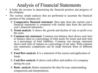 Analysis of Financial Statements
• It helps the investor in determining the financial position and progress of
the company.
The various simple analyses that are performed to ascertain the financial
position of the company are:
Comparative financial statement: Here data from the current year’s
financial statements is compared with similar data from the previous
year’s financial statements.
Trend analysis: It shows the growth and decline of sale or profit over
the years.
Common size statement: Common size balance sheet shows each item
in balance sheet as a percentage of total assets for assets and each item
as a percentage of total liabilities. Common size income statement
shows each item of expense as a percentage of net sales. With common
size statements comparisons can be made between firms of different
sizes.
Fund flow analysis: It is a statement of the sources and application of
funds.
Cash flow analysis: It shows cash inflow and outflow of a company
during the year.
Ratio analysis: Ratios summarize the data for easy understanding,
comparisons and interpretations.
•
 