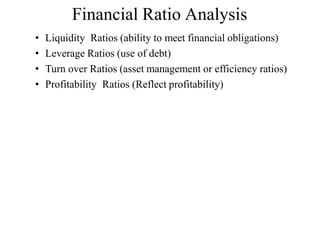 Financial Ratio Analysis
• Liquidity Ratios (ability to meet financial obligations)
• Leverage Ratios (use of debt)
• Turn over Ratios (asset management or efficiency ratios)
• Profitability Ratios (Reflect profitability)
 