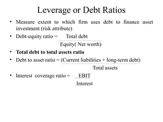 Leverage or Debt Ratios
• Measure extent to which firm uses debt to finance asset
investment (risk attribute)
• Debt-equity ratio = Total debt
Equity( Net worth)
Total debt to total assets ratio
Debt to asset ratio = (Current liabilities + long-term debt)
•
•
Total assets
• Interest coverage ratio = EBIT
Interest
 