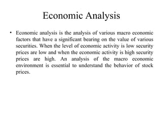Economic Analysis
• Economic analysis is the analysis of various macro economic
factors that have a significant bearing on the value of various
securities. When the level of economic activity is low security
prices are low and when the economic activity is high security
prices are high. An analysis of the macro economic
environment is essential to understand the behavior of stock
prices.
 