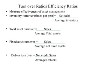 Turn over Ratios Efficiency Ratios
•
•
Measure effectiveness of asset management
Inventory turnover (times per year)= Net sales
Average inventory
Total asset turnover = Sales
Average Total assets
•
• Fixed asset turnover = Sales
Average net fixed assets
• Debtor turn over = Net credit Sales
Average Debtors
 