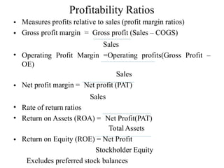 Profitability Ratios
•
•
Measures profits relative to sales (profit margin ratios)
Gross profit margin = Gross profit (Sales – COGS)
Sales
Operating Profit Margin =Operating profits(Gross Profit –
•
OE)
Sales
Net profit margin = Net profit (PAT)
•
Sales
•
•
Rate of return ratios
Return on Assets (ROA) = Net Profit(PAT)
Total Assets
Return on Equity (ROE) = Net Profit
•
Stockholder Equity
Excludes preferred stock balances
 