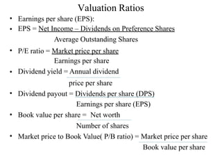 Valuation Ratios
•
•
Earnings per share (EPS):
EPS = Net Income – Dividends on Preference Shares
Average Outstanding Shares
P/E ratio = Market price per share
Earnings per share
Dividend yield = Annual dividend
•
•
price per share
Dividend payout = Dividends per share (DPS)
Earnings per share (EPS)
Book value per share = Net worth
•
•
Number of shares
Market price to Book Value( P/B ratio) = Market price per share
•
Book value per share
 
