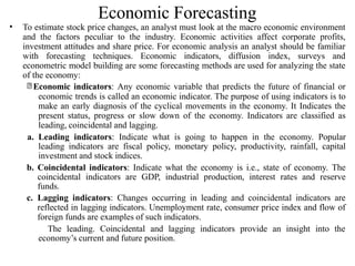 Economic Forecasting
• To estimate stock price changes, an analyst must look at the macro economic environment
and the factors peculiar to the industry. Economic activities affect corporate profits,
investment attitudes and share price. For economic analysis an analyst should be familiar
with forecasting techniques. Economic indicators, diffusion index, surveys and
econometric model building are some forecasting methods are used for analyzing the state
of the economy:
Economic indicators: Any economic variable that predicts the future of financial or
economic trends is called an economic indicator. The purpose of using indicators is to
make an early diagnosis of the cyclical movements in the economy. It Indicates the
present status, progress or slow down of the economy. Indicators are classified as
leading, coincidental and lagging.
a. Leading indicators: Indicate what is going to happen in the economy. Popular
leading indicators are fiscal policy, monetary policy, productivity, rainfall, capital
investment and stock indices.
b. Coincidental indicators: Indicate what the economy is i.e., state of economy. The
coincidental indicators are GDP, industrial production, interest rates and reserve
funds.
c. Lagging indicators: Changes occurring in leading and coincidental indicators are
reflected in lagging indicators. Unemployment rate, consumer price index and flow of
foreign funds are examples of such indicators.
The leading. Coincidental and lagging indicators provide an insight into the
economy’s current and future position.
 