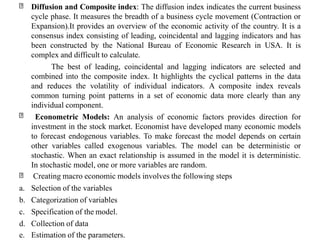 Diffusion and Composite index: The diffusion index indicates the current business
cycle phase. It measures the breadth of a business cycle movement (Contraction or
Expansion).It provides an overview of the economic activity of the country. It is a
consensus index consisting of leading, coincidental and lagging indicators and has
been constructed by the National Bureau of Economic Research in USA. It is
complex and difficult to calculate.
The best of leading, coincidental and lagging indicators are selected and
combined into the composite index. It highlights the cyclical patterns in the data
and reduces the volatility of individual indicators. A composite index reveals
common turning point patterns in a set of economic data more clearly than any
individual component.
Econometric Models: An analysis of economic factors provides direction for
investment in the stock market. Economist have developed many economic models
to forecast endogenous variables. To make forecast the model depends on certain
other variables called exogenous variables. The model can be deterministic or
stochastic. When an exact relationship is assumed in the model it is deterministic.
In stochastic model, one or more variables are random.
Creating macro economic models involves the following steps
a. Selection of the variables
b. Categorization of variables
c. Specification of the model.
d. Collection of data
e. Estimation of the parameters.
 