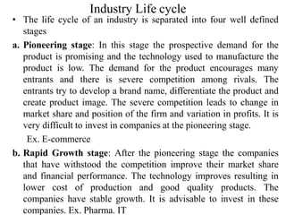 Industry Life cycle
• The life cycle of an industry is separated into four well defined
stages
a. Pioneering stage: In this stage the prospective demand for the
product is promising and the technology used to manufacture the
product is low. The demand for the product encourages many
entrants and there is severe competition among rivals. The
entrants try to develop a brand name, differentiate the product and
create product image. The severe competition leads to change in
market share and position of the firm and variation in profits. It is
very difficult to invest in companies at the pioneering stage.
Ex. E-commerce
b. Rapid Growth stage: After the pioneering stage the companies
that have withstood the competition improve their market share
and financial performance. The technology improves resulting in
lower cost of production and good quality products. The
companies have stable growth. It is advisable to invest in these
companies. Ex. Pharma. IT
 