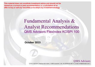 Fundamental Analysis &
Analyst Recommendations
QMS Advisors FlexIndex KOSPI 100
October 2013
Q.M.S Advisors
Q.M.S Advisors | Avenue de la Gare, 1 1003 Lausanne | tel: +41 (0)78 922 08 77 | e-mail: info@qmsadv.com |
This material does not constitute investment advice and should not be
viewed as a current or past recommendation or a solicitation of an
offer to buy or sell any securities or to adopt any investment strategy.
 