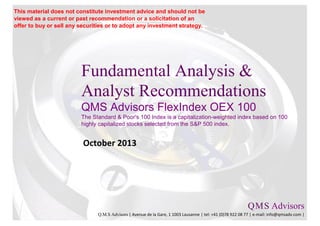 Fundamental Analysis &
Analyst Recommendations
QMS Advisors FlexIndex OEX 100
The Standard & Poor's 100 Index is a capitalization-weighted index based on 100
highly capitalized stocks selected from the S&P 500 index.
October 2013
Q.M.S Advisors
Q.M.S Advisors | Avenue de la Gare, 1 1003 Lausanne | tel: +41 (0)78 922 08 77 | e-mail: info@qmsadv.com |
This material does not constitute investment advice and should not be
viewed as a current or past recommendation or a solicitation of an
offer to buy or sell any securities or to adopt any investment strategy.
 