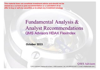 Fundamental Analysis &
Analyst Recommendations
QMS Advisors HDAX FlexIndex
October 2013
Q.M.S Advisors
Q.M.S Advisors | Avenue de la Gare, 1 1003 Lausanne | tel: +41 (0)78 922 08 77 | e-mail: info@qmsadv.com |
This material does not constitute investment advice and should not be
viewed as a current or past recommendation or a solicitation of an
offer to buy or sell any securities or to adopt any investment strategy.
 