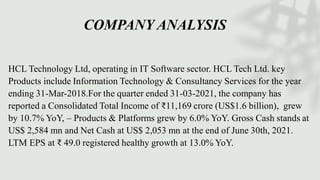 COMPANY ANALYSIS
HCL Technology Ltd, operating in IT Software sector. HCL Tech Ltd. key
Products include Information Technology & Consultancy Services for the year
ending 31-Mar-2018.For the quarter ended 31-03-2021, the company has
reported a Consolidated Total Income of ₹11,169 crore (US$1.6 billion), grew
by 10.7% YoY, – Products & Platforms grew by 6.0% YoY. Gross Cash stands at
US$ 2,584 mn and Net Cash at US$ 2,053 mn at the end of June 30th, 2021.
LTM EPS at ₹ 49.0 registered healthy growth at 13.0% YoY.
 