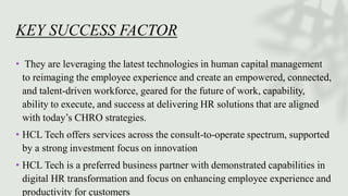 KEY SUCCESS FACTOR
• They are leveraging the latest technologies in human capital management
to reimaging the employee experience and create an empowered, connected,
and talent-driven workforce, geared for the future of work, capability,
ability to execute, and success at delivering HR solutions that are aligned
with today’s CHRO strategies.
• HCL Tech offers services across the consult-to-operate spectrum, supported
by a strong investment focus on innovation
• HCL Tech is a preferred business partner with demonstrated capabilities in
digital HR transformation and focus on enhancing employee experience and
productivity for customers
 