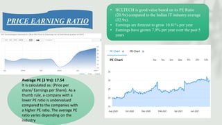 • HCLTECH is good value based on its PE Ratio
(20.9x) compared to the Indian IT industry average
(32.9x).
• Earnings are forecast to grow 10.81% per year
• Earnings have grown 7.9% per year over the past 5
years
Average PE (3 Yrs): 17.54
It is calculated as: (Price per
share/ Earnings per Share). As a
thumb rule, a company with a
lower PE ratio is undervalued
compared to the companies with
a higher PE ratio. The average PE
ratio varies depending on the
industry
PRICE EARNING RATIO
 