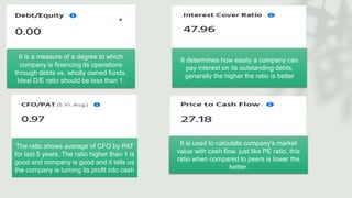 It is a measure of a degree to which
company is financing its operations
through debts vs. wholly owned funds.
Ideal D/E ratio should be less than 1.
It determines how easily a company can
pay interest on its outstanding debts.
generally the higher the ratio is better
The ratio shows average of CFO by PAT
for last 5 years. The ratio higher than 1 is
good and company is good and it tells us
the company is turning its profit into cash
It is used to calculate company's market
value with cash flow. just like PE ratio, this
ratio when compared to peers is lower the
better.
 