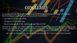 CONCLUSION
So we can conclude that the company has delivered strong financial performance. HCL has also
delivered industry leading growth and returns for shareholders.
• -Low debt to equity ratio of 0.0
• -Company is almost debt free.
• Interest coverage ids 47.96 and price to cash flow is 27.18
Overall, the company has solid fundamentals and has delivered consistent growth and profitability. The
revenue growth will see some slowdown in the coming years which will impact the margins, but this is
however temporary, and the company still remains a good investment for the long term.
So, from our fundamental analysis we can conclude that HCL Tech is sound for investment
 