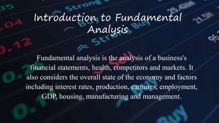 Introduction to Fundamental
Analysis
Fundamental analysis is the analysis of a business's
financial statements, health, competitors and markets. It
also considers the overall state of the economy and factors
including interest rates, production, earnings, employment,
GDP, housing, manufacturing and management.
 
