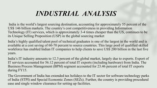 INDUSTRIAL ANALYSIS
India is the world’s largest sourcing destination, accounting for approximately 55 percent of the
US$ 146 billion markets. The country’s cost competitiveness in providing Information
Technology (IT) services, which is approximately 3-4 times cheaper than the US, continues to be
its Unique Selling Proposition (USP) in the global sourcing market
India’s highly qualified talent pool of technical graduates is one of the largest in the world and is
available at a cost saving of 60-70 percent to source countries. This large pool of qualified skilled
workforce has enabled Indian IT companies to help clients to save US$ 200 billion in the last five
years.
India’s IT industry amounts to 12.3 percent of the global market, largely due to exports. Export of
IT services accounted for 56.12 percent of total IT exports (including hardware) from India. The
Business Process Management (BPM) segment accounted for 23.46 percent of total IT exports
during FY15.
The Government of India has extended tax holidays to the IT sector for software technology parks
of India (STPI) and Special Economic Zones (SEZs). Further, the country is providing procedural
ease and single window clearance for setting up facilities.
 