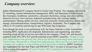 Company overview:
Indian Multinational IT company based in Noida Uttar Pradesh. The company operates in
IT consulting, remote infrastructure management, BPO, and Operating in many sectors
like Aerospace, healthcare, automotive, consumer electronics, energy and other utilities,
financial services, Govt services, industrial manufacturing, life sciences, media,
entertainment, Mining, public services, retail and consumer, Semiconductors, Server and
storage, telecommunications, transportation, logistics, hospitality. The Company has
offices in 34 countries and having tie-ups With many big companies.
Even though the stock is not performing well, the future Outlook is clear. Automation
including BPO, Application development, Infrastructure and engineering, and others
including cloud all part of services provided by the company. Cloud, IoT, and Security
segments hold 20%-30% YoY growth potential as per HDFC securities. Though revenue
from Application is not growing fast, and in fact decline in percentage term concerning
Total revenue. Big growth is coming from Infrastructure. But as per the new plan of the
company, the company is concentrating on IoT and cloud computing. HDFC securities
also highlighted the fact that Wipro and INFOSYS Tier 1 revenue is not growing, HCL
Tech is eating that segment. On some Frontier, HCL technologies performance is better
 