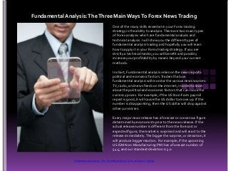 One of the many skills essential in your Forex trading
strategy is the ability to analyze.There are two main types
of Forex analysis which are fundamental analysis and
technical analysis. I will show you the different types of
fundamental analysis trading and hopefully you will learn
how to apply it in your Forex trading strategy. If you are
strictly a technical trader, you will benefit and possibly
increase your profitability by means beyond your current
methods.
In short, Fundamental analysis relies on the news reports:
political and economic factors.Traders that use
fundamental analysis will monitor the various news sources:
TV, radio, and news feeds on the internet; in order to learn
about the political and economic factors that can move the
currency prices. For example, if the US Non-Farm payroll
report is good, it will cause the US dollar to move up. If the
number is disappointing, then the US dollar will drop against
other currencies.
Every major news release has a forecast or consensus figure
determined by economists prior to the news release. If the
actual release number is different from the forecast or
expected figure, the market is surprised and will react to the
release immediately.The bigger the surprise, or deviation, it
will produce bigger reaction. For example, if the upcoming
US ISM Non-Manufacturing PMI has a forecast number of
54.5, and our standard deviation is 3.0.
Fundamental Analysis:TheThree Main WaysTo Forex NewsTrading
Fundamental Analysis: The Three Main Ways To Forex News Trading
 