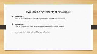 Two specific movements at elbow joint
9. Pronation :-
Type of inward rotation when the palm of the hand faces downward.
9. Supination :-
Type of outward rotation when the palm of the hand faces upward.
• It takes place in vertical axis and horizontal plane.
 