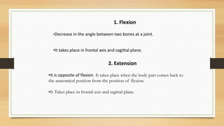 2. Extension
•It is opposite of flexion. It takes place when the body part comes back to
the anatomical position from the position of flexion.
•It Takes place in frontal axis and sagittal plane.
1. Flexion
•Decrease in the angle between two bones at a joint.
•It takes place in frontal axis and sagittal plane.
 